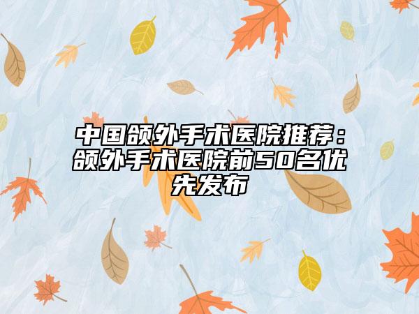 中国颌外手术医院推荐：颌外手术医院前50名优先发布
