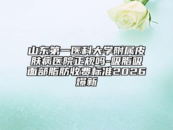 山东第一医科大学附属皮肤病医院正规吗-吸脂吸面部脂肪收费标准2026爆新