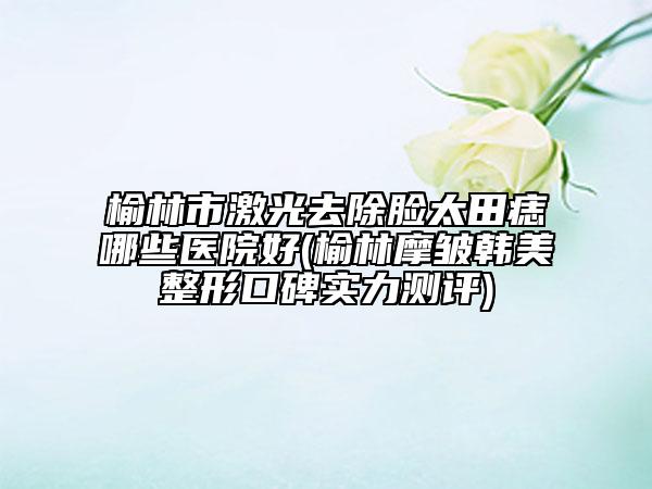 榆林市激光去除脸太田痣哪些医院好(榆林摩皱韩美整形口碑实力测评)