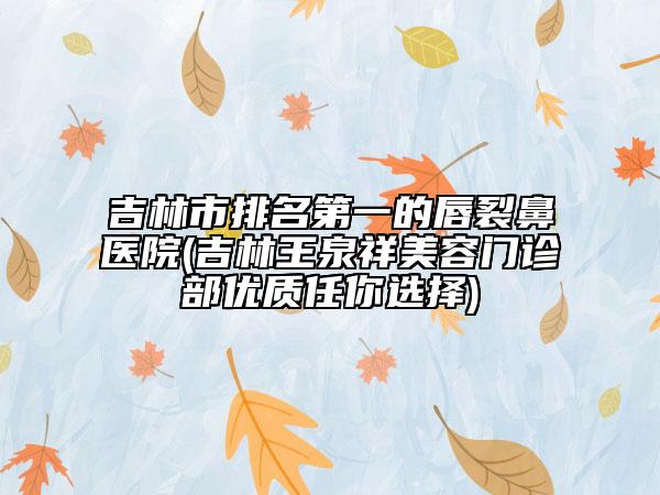 吉林市排名第一的唇裂鼻医院(吉林王泉祥美容门诊部优质任你选择)