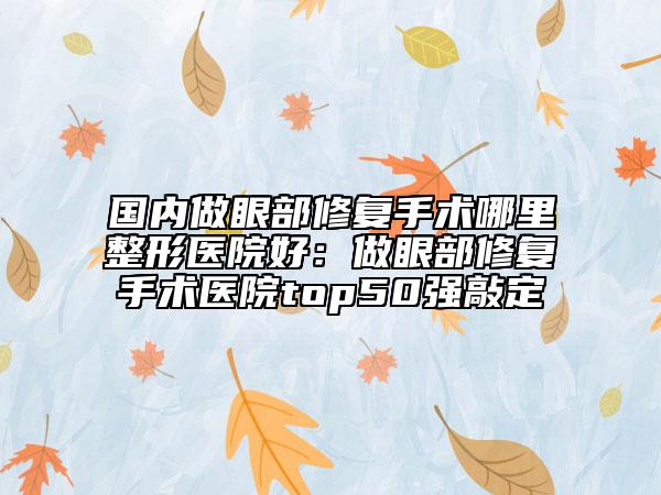 国内做眼部修复手术哪里整形医院好：做眼部修复手术医院top50强敲定
