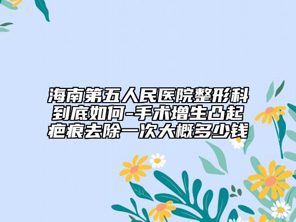 海南第五人民医院整形科到底如何-手术增生凸起疤痕去除一次大概多少钱
