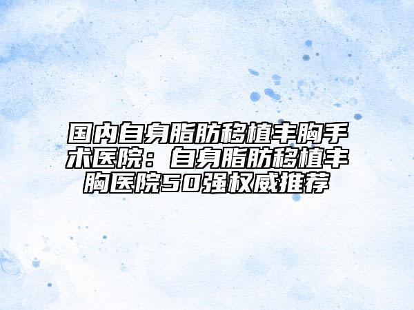 国内自身脂肪移植丰胸手术医院：自身脂肪移植丰胸医院50强权威推荐