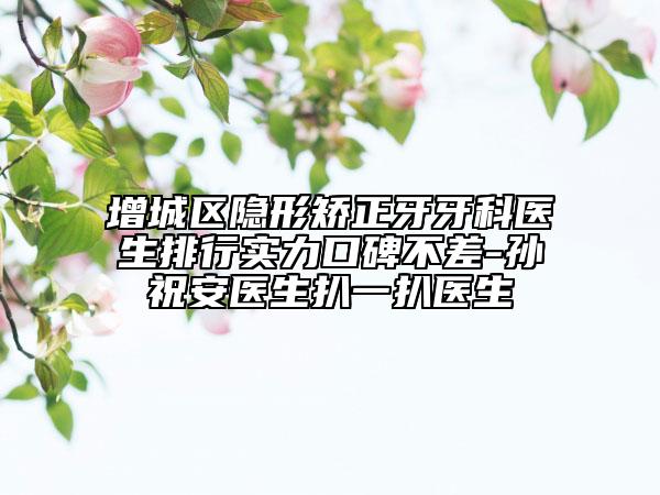 增城区隐形矫正牙牙科医生排行实力口碑不差-孙祝安医生扒一扒医生