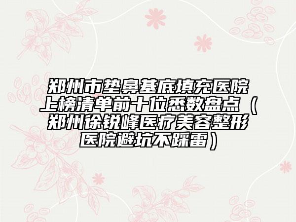郑州市垫鼻基底填充医院上榜清单前十位悉数盘点（郑州徐锐峰医疗美容整形医院避坑不踩雷）