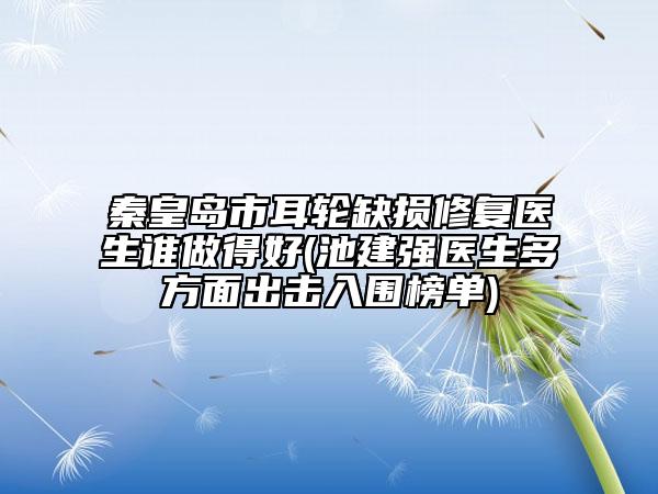 秦皇岛市耳轮缺损修复医生谁做得好(池建强医生多方面出击入围榜单)
