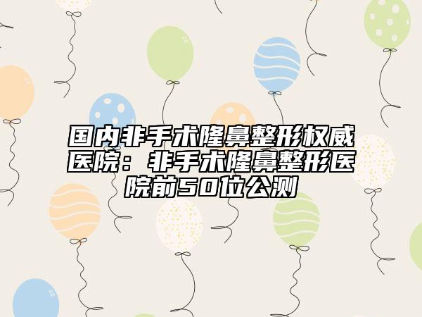 国内非手术隆鼻整形权威医院：非手术隆鼻整形医院前50位公测