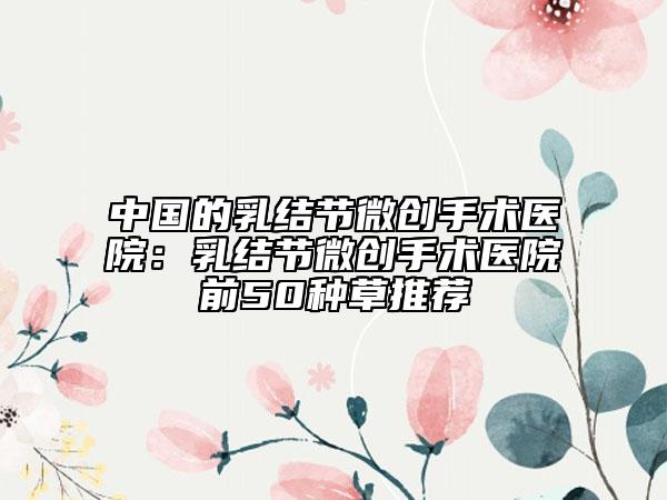 中国的乳结节微创手术医院：乳结节微创手术医院前50种草推荐