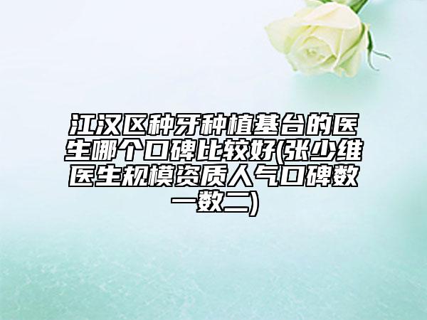 江汉区种牙种植基台的医生哪个口碑比较好(张少维医生规模资质人气口碑数一数二)