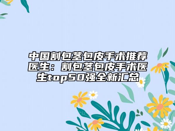 中国割包茎包皮手术推荐医生：割包茎包皮手术医生top50强全新汇总