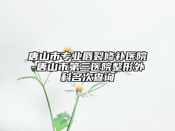 唐山市专业唇裂修补医院-唐山市第三医院整形外科名次查询