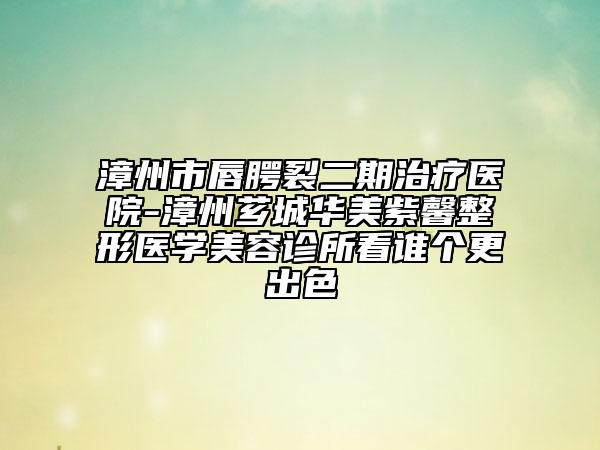漳州市唇腭裂二期治疗医院-漳州芗城华美紫馨整形医学美容诊所看谁个更出色