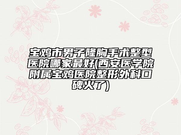 宝鸡市男子隆胸手术整型医院哪家最好(西安医学院附属宝鸡医院整形外科口碑火了)