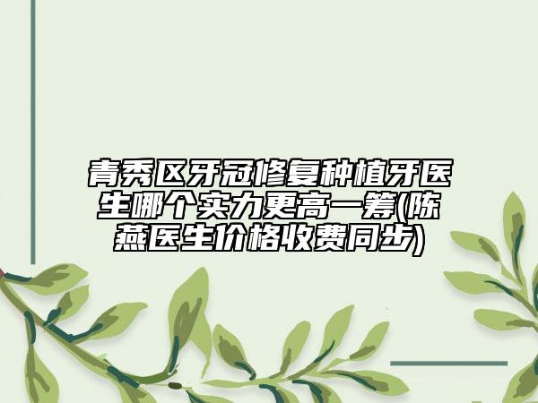 青秀区牙冠修复种植牙医生哪个实力更高一筹(陈燕医生价格收费同步)