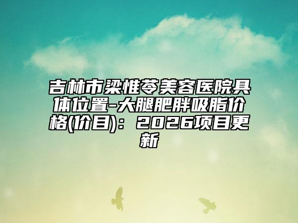 吉林市梁惟苓美容医院具体位置-大腿肥胖吸脂价格(价目)：2026项目更新
