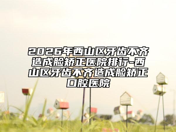 2026年西山区牙齿不齐造成脸矫正医院排行-西山区牙齿不齐造成脸矫正口腔医院