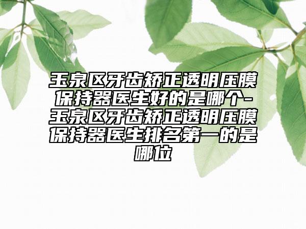 玉泉区牙齿矫正透明压膜保持器医生好的是哪个-玉泉区牙齿矫正透明压膜保持器医生排名第一的是哪位