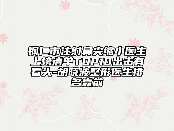 铜仁市注射鼻尖缩小医生上榜清单TOP10出击有看头-胡晓波整形医生排名靠前