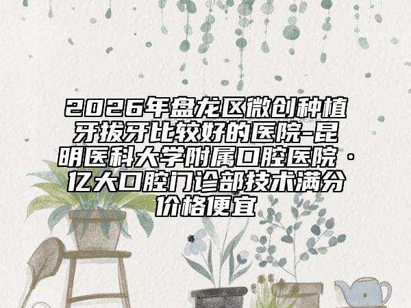 2026年盘龙区微创种植牙拔牙比较好的医院-昆明医科大学附属口腔医院·亿大口腔门诊部技术满分价格便宜