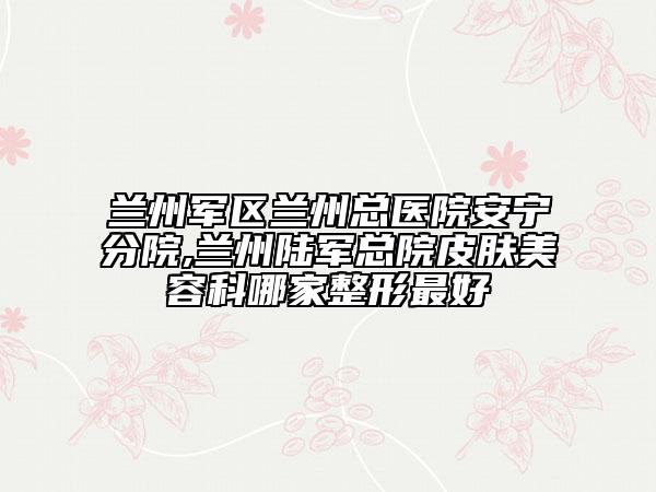 兰州军区兰州总医院安宁分院,兰州陆军总院皮肤美容科哪家整形最好