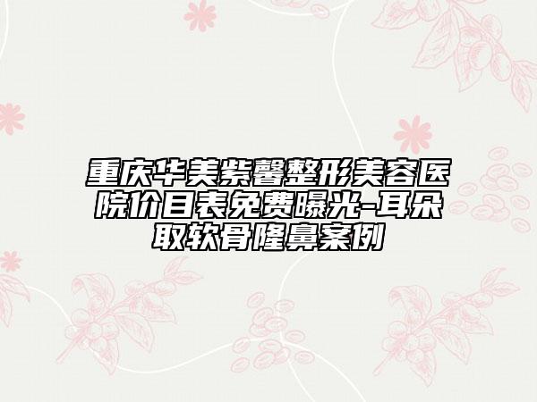 重庆华美紫馨整形美容医院价目表免费曝光-耳朵取软骨隆鼻案例