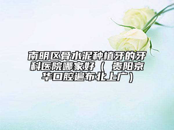 南明区骨水泥种植牙的牙科医院哪家好（​贵阳京华口腔遍布北上广）