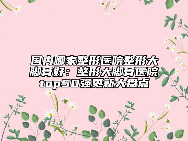 国内哪家整形医院整形大脚骨好：整形大脚骨医院top50强更新大盘点
