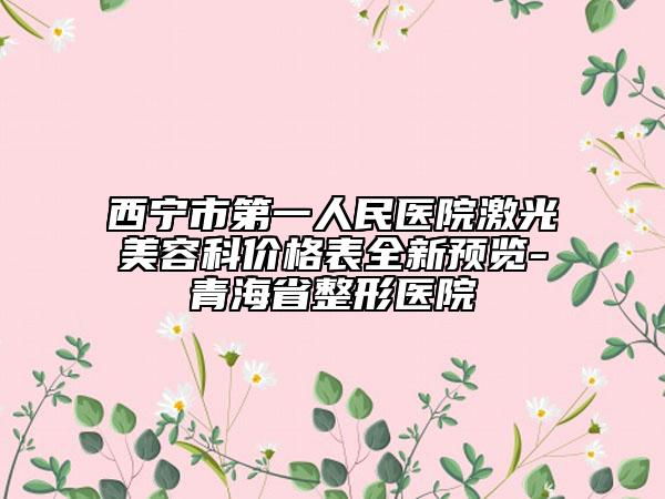 西宁市第一人民医院激光美容科价格表全新预览-青海省整形医院