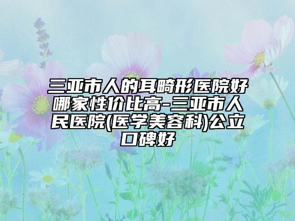 三亚市人的耳畸形医院好哪家性价比高-三亚市人民医院(医学美容科)公立口碑好