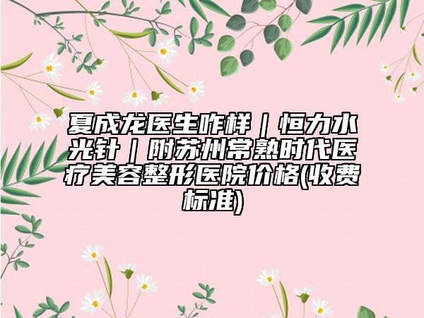 夏成龙医生咋样｜恒力水光针｜附苏州常熟时代医疗美容整形医院价格(收费标准)