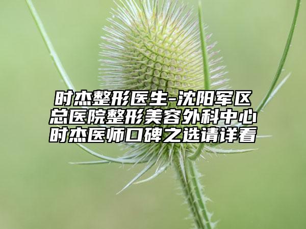 时杰整形医生-沈阳军区总医院整形美容外科中心时杰医师口碑之选请详看
