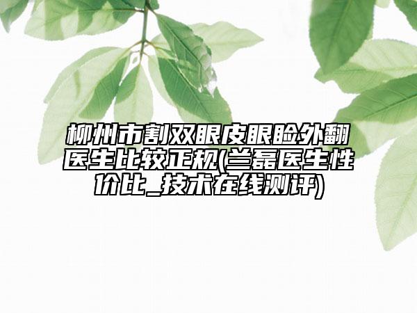 柳州市割双眼皮眼睑外翻医生比较正规(兰磊医生性价比_技术在线测评)