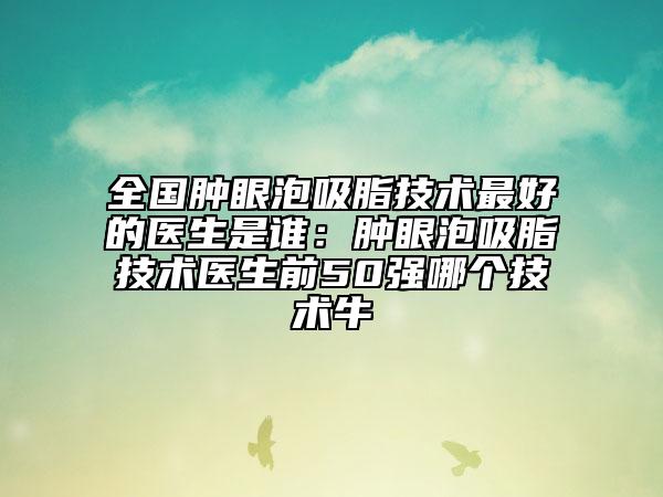 全国肿眼泡吸脂技术最好的医生是谁:肿眼泡吸脂技术医生前50强哪个技术牛