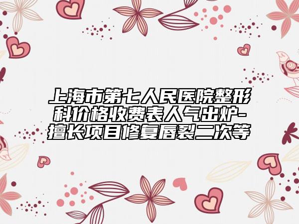 上海市第七人民医院整形科价格收费表人气出炉-擅长项目修复唇裂二次等