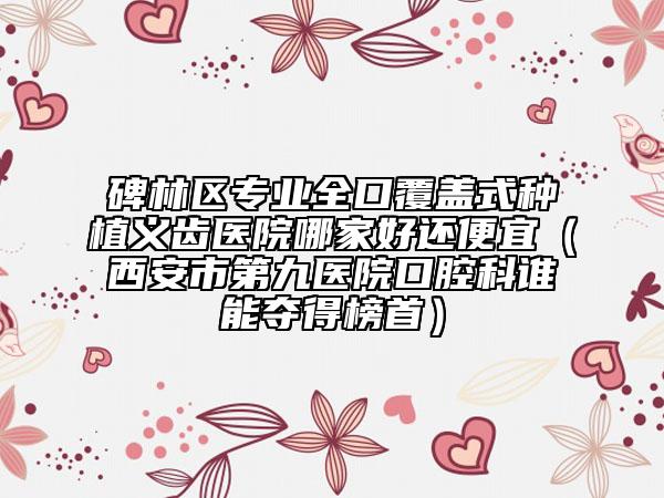 碑林区专业全口覆盖式种植义齿医院哪家好还便宜（西安市第九医院口腔科谁能夺得榜首）