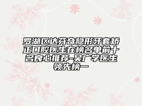 罗湖区达芬奇隐形牙套矫正口腔医生在榜名单前十名良心推荐-吴广学医生领先榜一