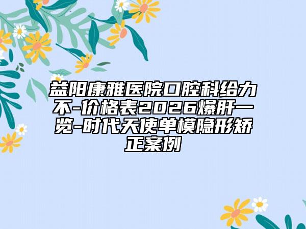 益阳康雅医院口腔科给力不-价格表2026爆肝一览-时代天使单模隐形矫正案例