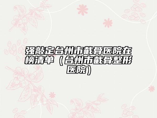 强敲定台州市截骨医院在榜清单（台州市截骨整形医院）