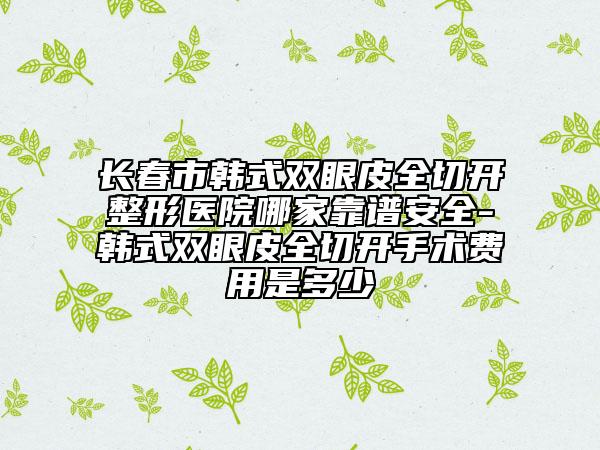 长春市韩式双眼皮全切开整形医院哪家靠谱安全-韩式双眼皮全切开手术费用是多少