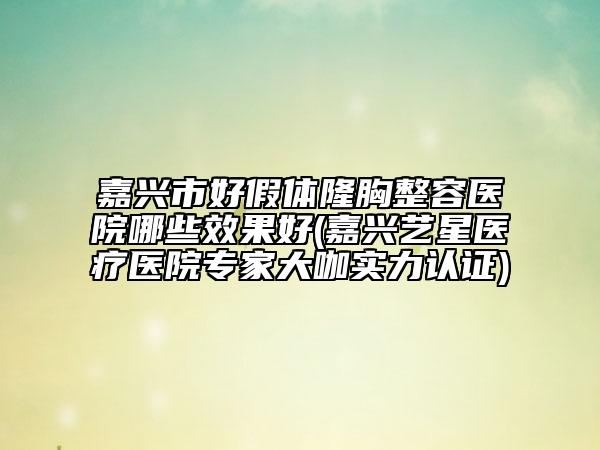 嘉兴市好假体隆胸整容医院哪些效果好(嘉兴艺星医疗医院专家大咖实力认证)