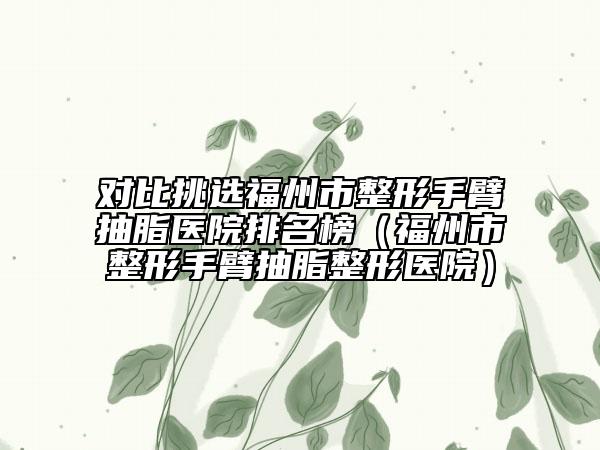 对比挑选福州市整形手臂抽脂医院排名榜(福州市整形手臂抽脂整形医院)
