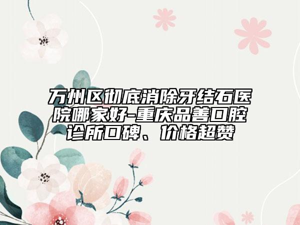 万州区彻底消除牙结石医院哪家好-重庆品善口腔诊所口碑、价格超赞