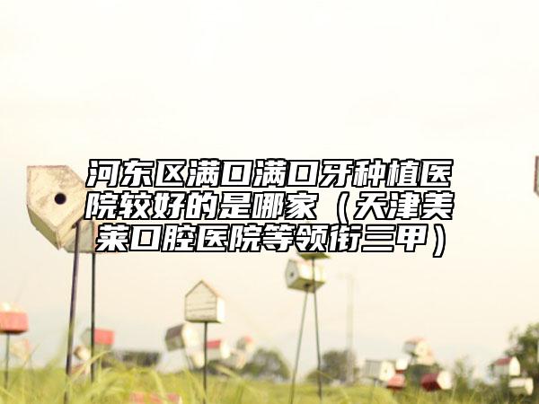 河东区满口满口牙种植医院较好的是哪家（天津美莱口腔医院等领衔三甲）