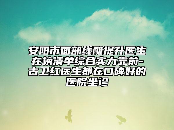 安阳市面部线雕提升医生在榜清单综合实力靠前-古卫红医生都在口碑好的医院坐诊