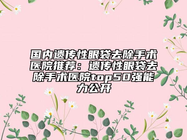 国内遗传性眼袋去除手术医院推荐：遗传性眼袋去除手术医院top50强能力公开