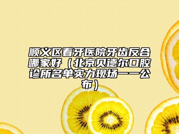 顺义区看牙医院牙齿反合哪家好（北京贝德尔口腔诊所名单实力现场一一公布）