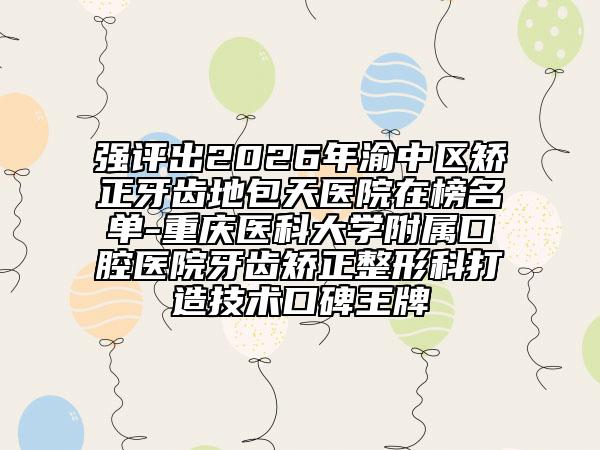 强评出2026年渝中区矫正牙齿地包天医院在榜名单-重庆医科大学附属口腔医院牙齿矫正整形科打造技术口碑王牌