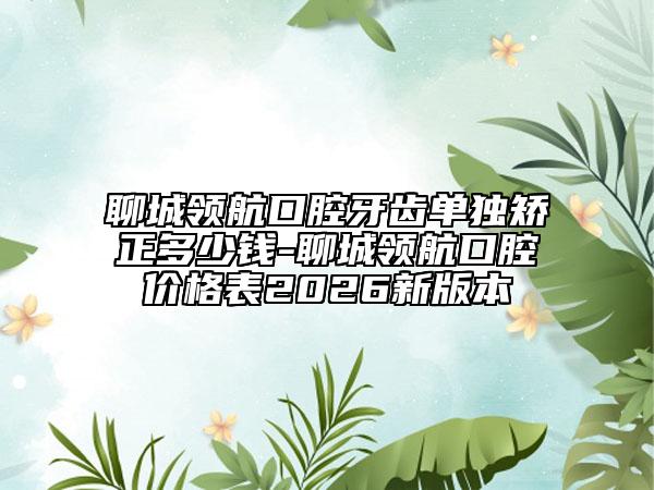 聊城领航口腔牙齿单独矫正多少钱-聊城领航口腔价格表2026新版本