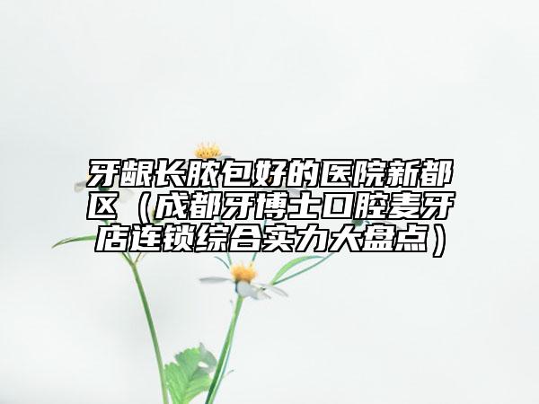 牙龈长脓包好的医院新都区（成都牙博士口腔麦牙店连锁综合实力大盘点）