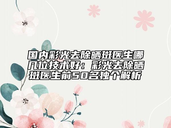 国内彩光去除晒斑医生哪几位技术好：彩光去除晒斑医生前50名独个解析